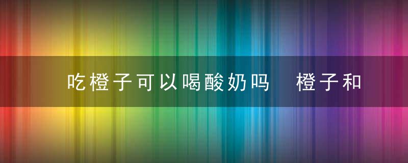 吃橙子可以喝酸奶吗 橙子和酸奶能一起吃吗